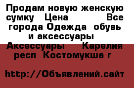 Продам новую женскую сумку › Цена ­ 1 500 - Все города Одежда, обувь и аксессуары » Аксессуары   . Карелия респ.,Костомукша г.